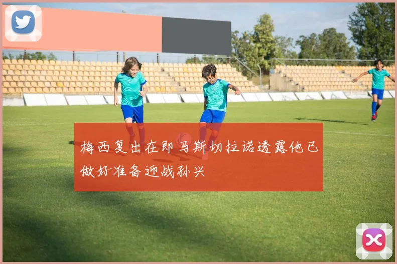 梅西复出在即马斯切拉诺透露他已做好准备迎战孙兴慜