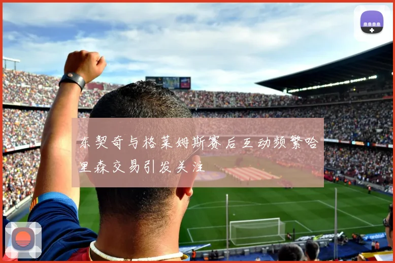 东契奇与格莱姆斯赛后互动频繁哈里森交易引发关注