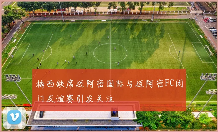 梅西缺席迈阿密国际与迈阿密FC闭门友谊赛引发关注