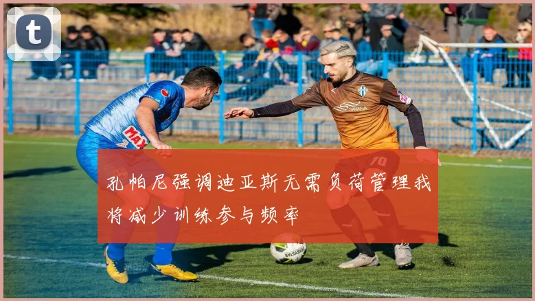 孔帕尼强调迪亚斯无需负荷管理我将减少训练参与频率