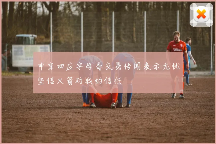 申京回应字母哥交易传闻表示无忧坚信火箭对我的信任