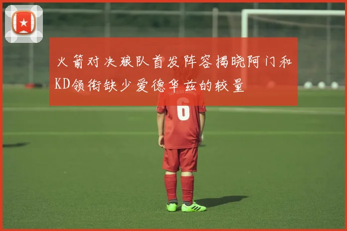 火箭对决狼队首发阵容揭晓阿门和KD领衔缺少爱德华兹的较量