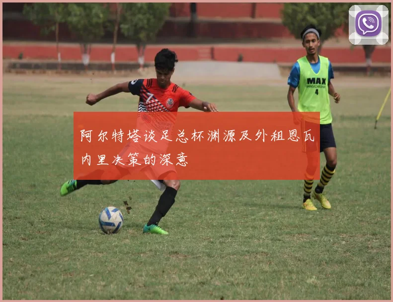阿尔特塔谈足总杯渊源及外租恩瓦内里决策的深意
