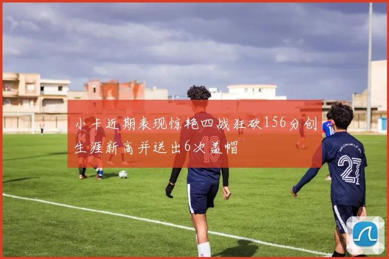 小卡近期表现惊艳四战狂砍156分创生涯新高并送出6次盖帽