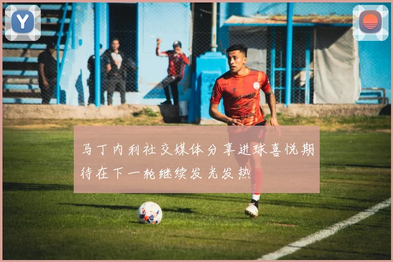 马丁内利社交媒体分享进球喜悦期待在下一轮继续发光发热