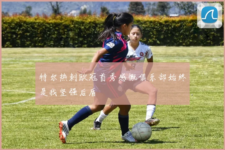 特尔热刺欧冠首秀感慨俱乐部始终是我坚强后盾