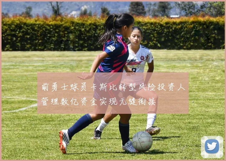 前勇士球员卡斯比转型风险投资人管理数亿资金实现无缝衔接