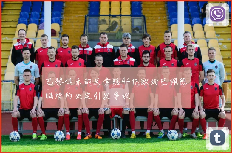 巴黎俱乐部反索赔44亿欧姆巴佩隐瞒续约决定引发争议