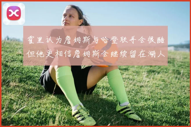 霍里认为詹姆斯与哈登联手会很酷但他更相信詹姆斯会继续留在湖人