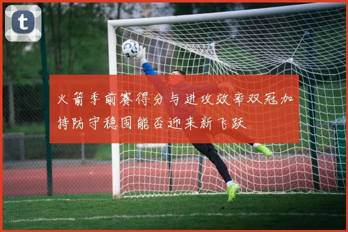 火箭季前赛得分与进攻效率双冠加持防守稳固能否迎来新飞跃