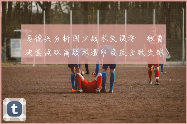 马德兴分析国少战术失误浮嶋敏首次尝试双高战术遭印度反击致失球