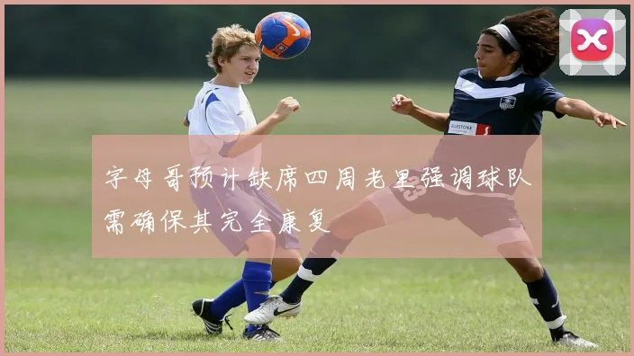 字母哥预计缺席四周老里强调球队需确保其完全康复