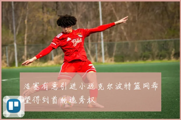 活塞有意引进小迈克尔波特篮网希望得到首轮选秀权