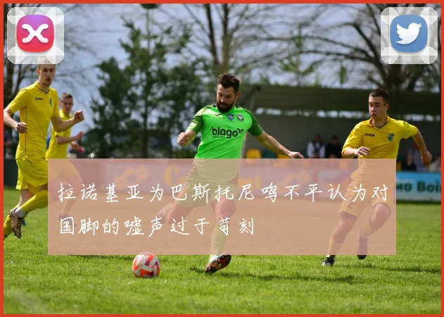 拉诺基亚为巴斯托尼鸣不平认为对国脚的嘘声过于苛刻