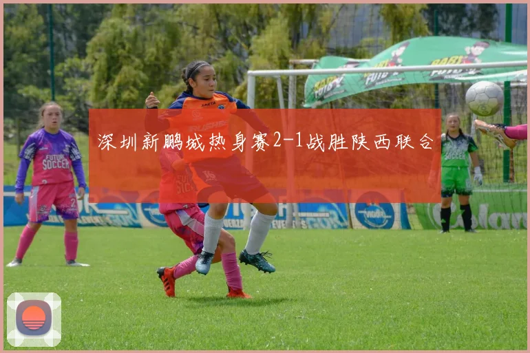 深圳新鹏城热身赛2-1战胜陕西联合