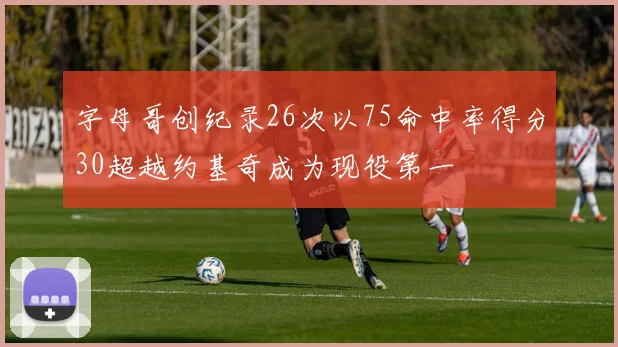 字母哥创纪录26次以75命中率得分30超越约基奇成为现役第一