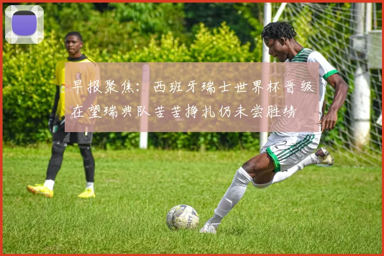 早报聚焦：西班牙瑞士世界杯晋级在望瑞典队苦苦挣扎仍未尝胜绩