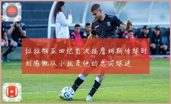 拉拉维亚回忆首次接詹姆斯传球时刻感慨从小就是他的忠实球迷