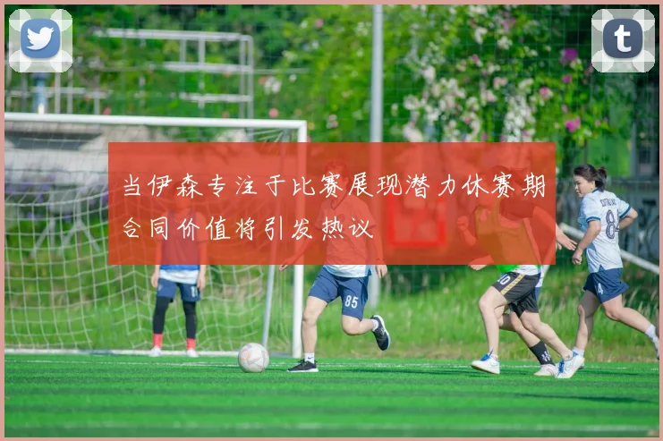 当伊森专注于比赛展现潜力休赛期合同价值将引发热议