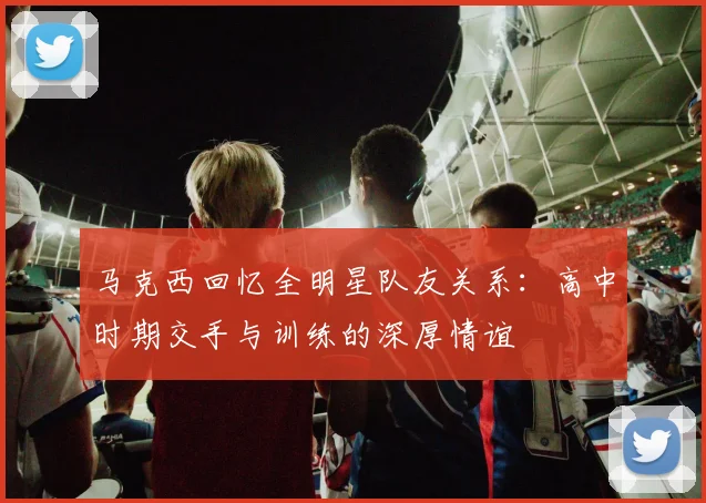 马克西回忆全明星队友关系：高中时期交手与训练的深厚情谊