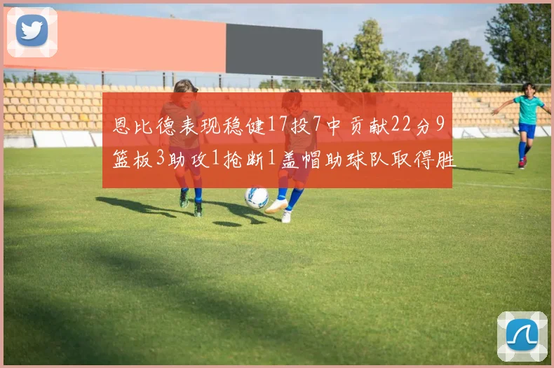 恩比德表现稳健17投7中贡献22分9篮板3助攻1抢断1盖帽助球队取得胜利