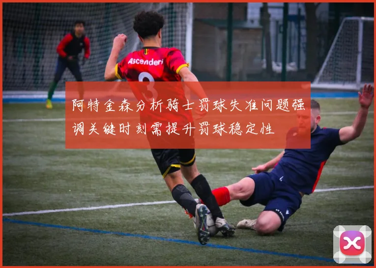 阿特金森分析骑士罚球失准问题强调关键时刻需提升罚球稳定性