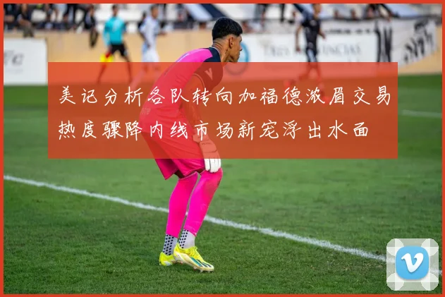 美记分析各队转向加福德浓眉交易热度骤降内线市场新宠浮出水面