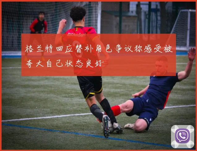 格兰特回应替补角色争议称感受被夸大自己状态良好