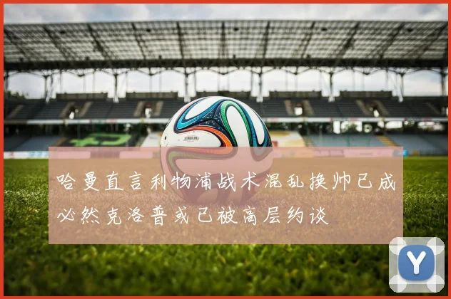 哈曼直言利物浦战术混乱换帅已成必然克洛普或已被高层约谈