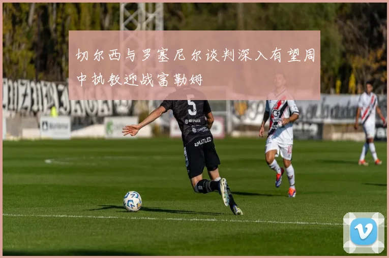 切尔西与罗塞尼尔谈判深入有望周中执教迎战富勒姆
