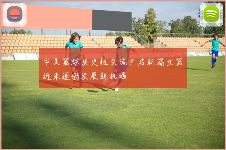 中美篮球历史性交流开启新篇女篮迎来蓬勃发展新机遇