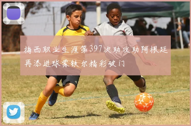 梅西职业生涯第397次助攻助阿根廷再添进球蒙铁尔精彩破门