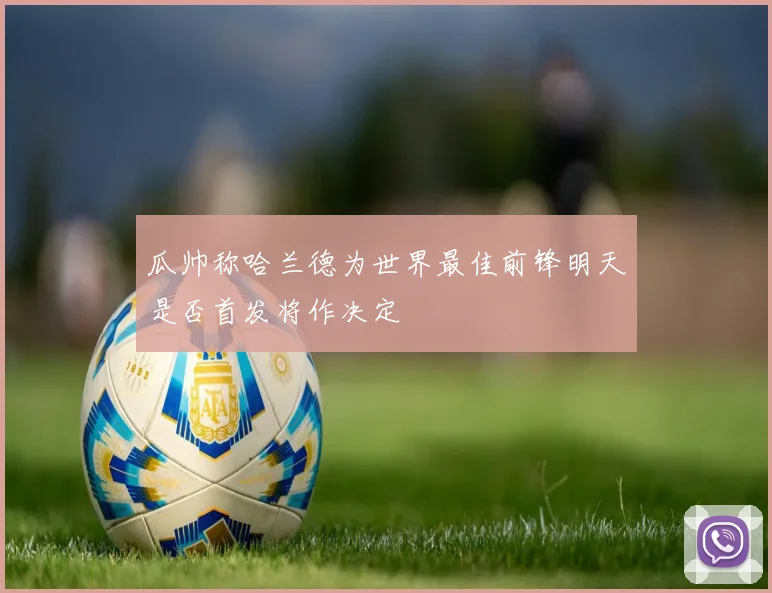 瓜帅称哈兰德为世界最佳前锋明天是否首发将作决定