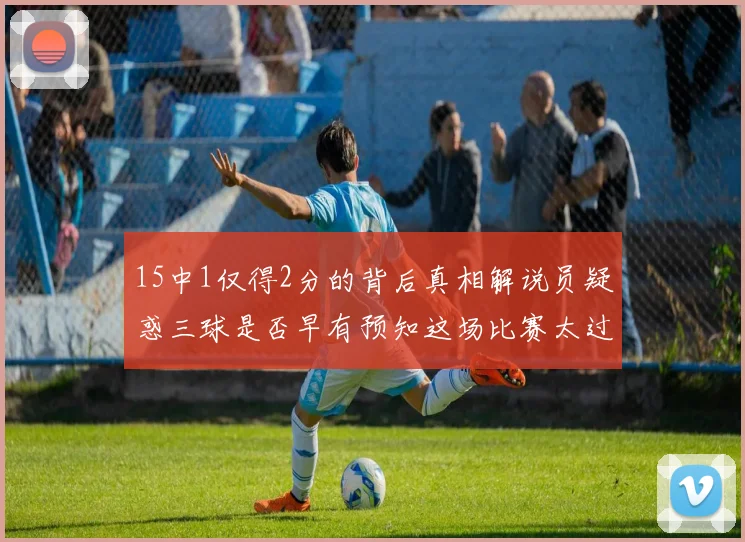 15中1仅得2分的背后真相解说员疑惑三球是否早有预知这场比赛太过抽象