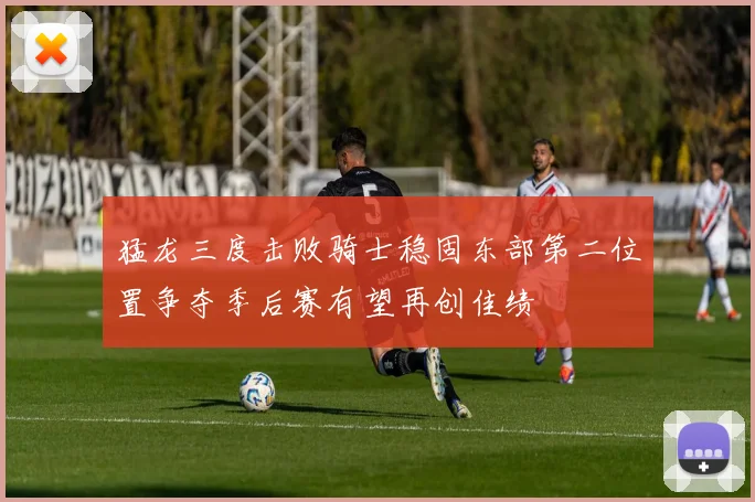 猛龙三度击败骑士稳固东部第二位置争夺季后赛有望再创佳绩