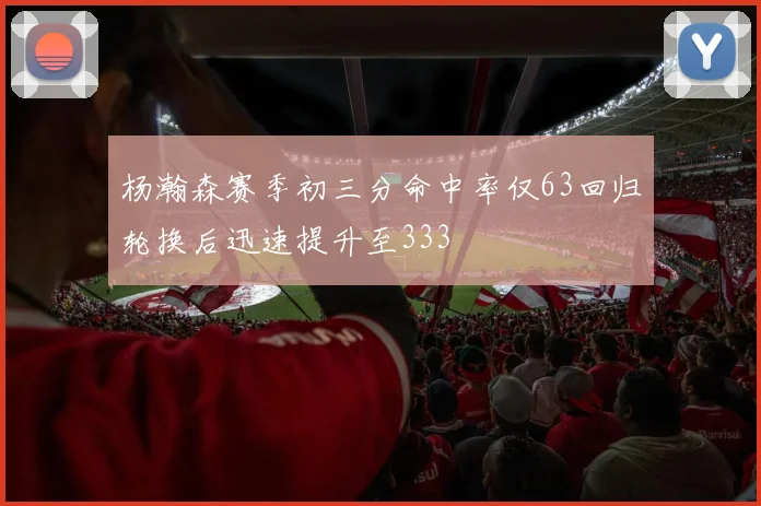 杨瀚森赛季初三分命中率仅63回归轮换后迅速提升至333