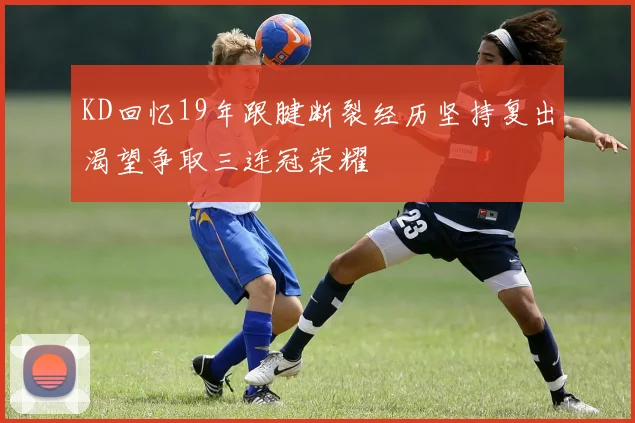 KD回忆19年跟腱断裂经历坚持复出渴望争取三连冠荣耀