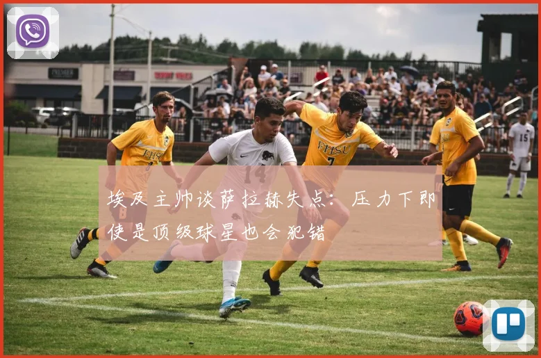 埃及主帅谈萨拉赫失点：压力下即使是顶级球星也会犯错