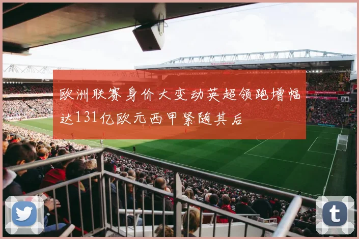 欧洲联赛身价大变动英超领跑增幅达131亿欧元西甲紧随其后