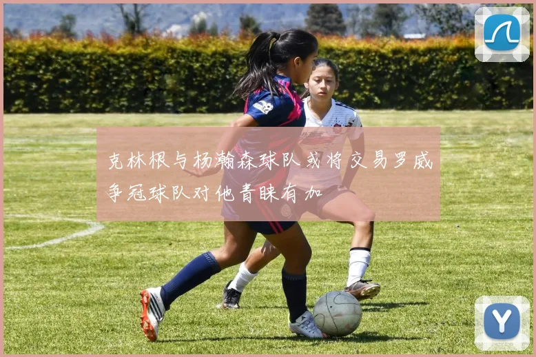 克林根与杨瀚森球队或将交易罗威争冠球队对他青睐有加