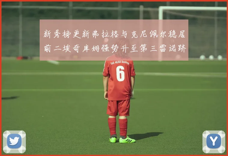 新秀榜更新弗拉格与克尼佩尔稳居前二埃奇库姆强势升至第三雷诺跻身第八名