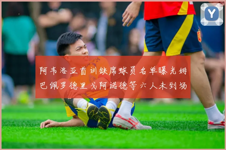 阿韦洛亚首训缺席球员名单曝光姆巴佩罗德里戈阿诺德等六人未到场