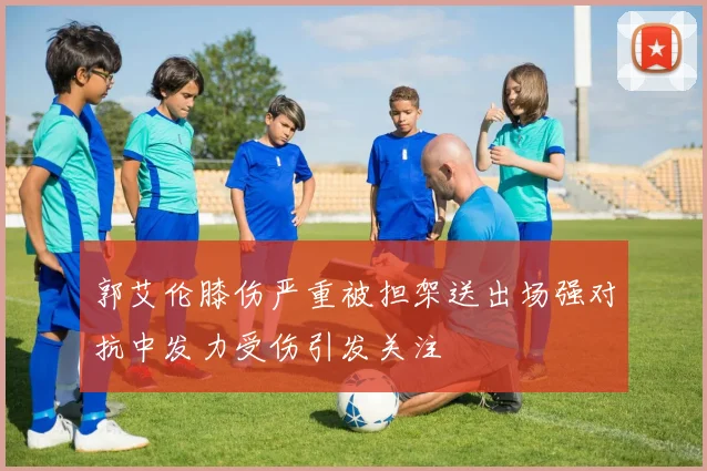 郭艾伦膝伤严重被担架送出场强对抗中发力受伤引发关注