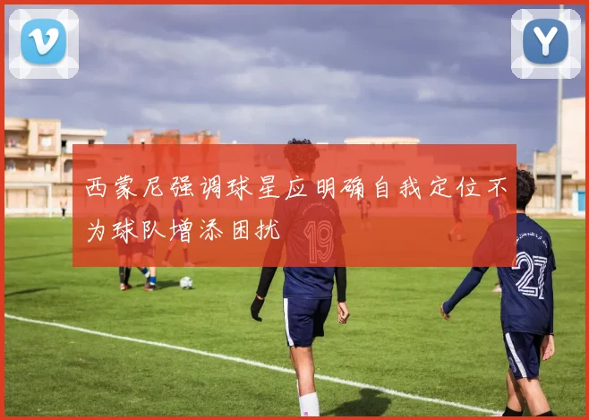 西蒙尼强调球星应明确自我定位不为球队增添困扰